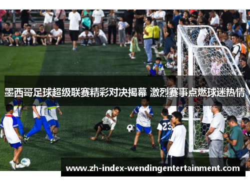 墨西哥足球超级联赛精彩对决揭幕 激烈赛事点燃球迷热情