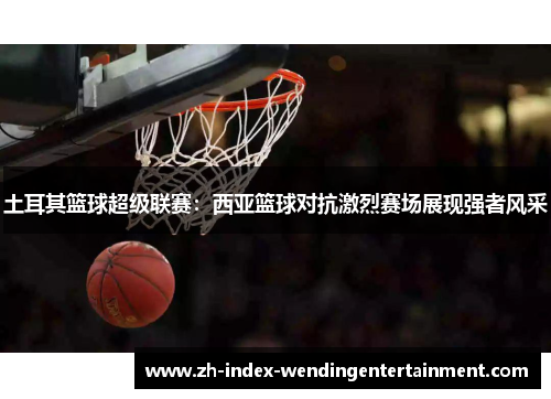 土耳其篮球超级联赛：西亚篮球对抗激烈赛场展现强者风采
