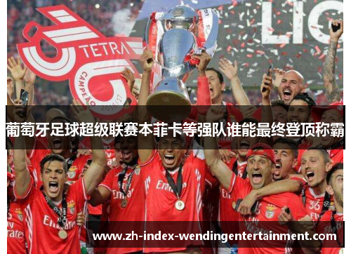 葡萄牙足球超级联赛本菲卡等强队谁能最终登顶称霸