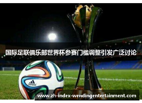 国际足联俱乐部世界杯参赛门槛调整引发广泛讨论